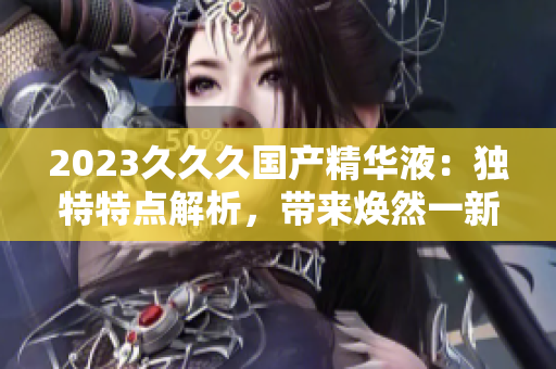 2023久久久国产精华液：独特特点解析，带来焕然一新的肌肤体验