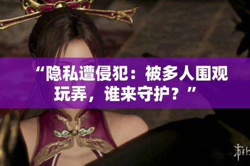 “隐私遭侵犯：被多人围观玩弄，谁来守护？”