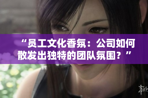“员工文化香氛：公司如何散发出独特的团队氛围？”