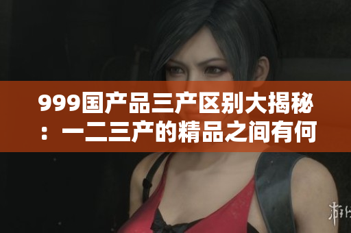 999国产品三产区别大揭秘：一二三产的精品之间有何区别？