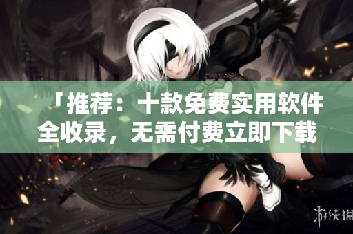 「推荐：十款免费实用软件全收录，无需付费立即下载」