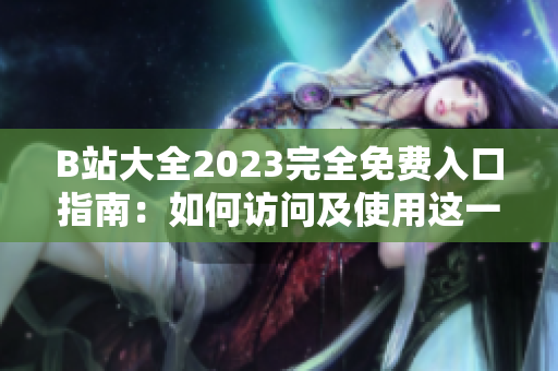B站大全2023完全免费入口指南：如何访问及使用这一资源