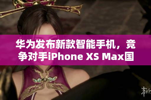 华为发布新款智能手机，竞争对手iPhone XS Max国产潜力巨大