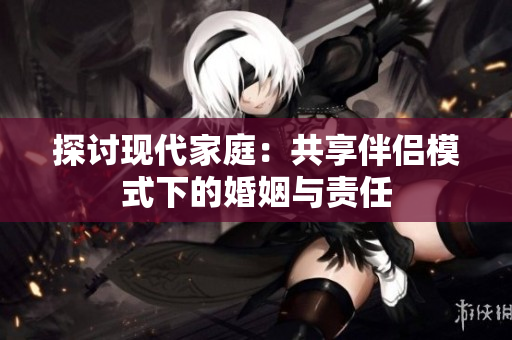 探讨现代家庭：共享伴侣模式下的婚姻与责任