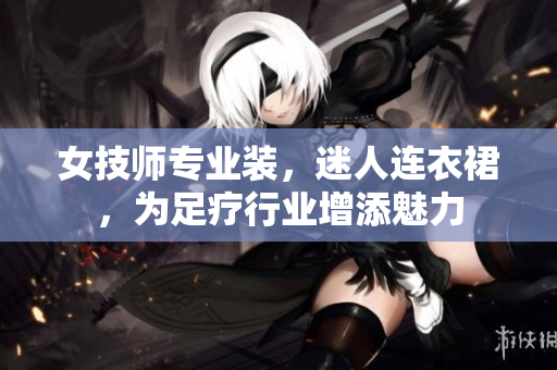 女技师专业装，迷人连衣裙，为足疗行业增添魅力