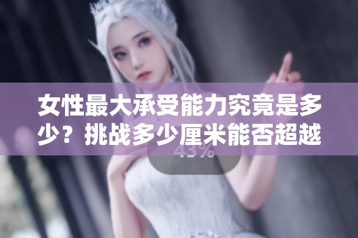 女性最大承受能力究竟是多少？挑战多少厘米能否超越极限？