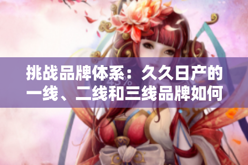 挑战品牌体系：久久日产的一线、二线和三线品牌如何迎接新时代挑战？