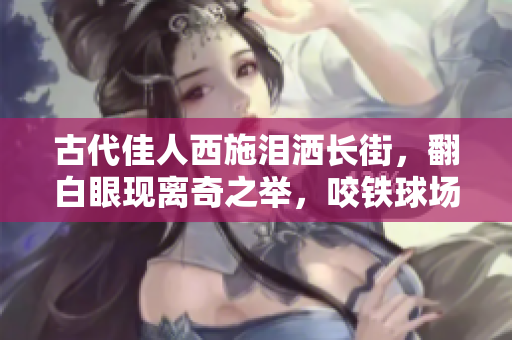 古代佳人西施泪洒长街，翻白眼现离奇之举，咬铁球场面惊人