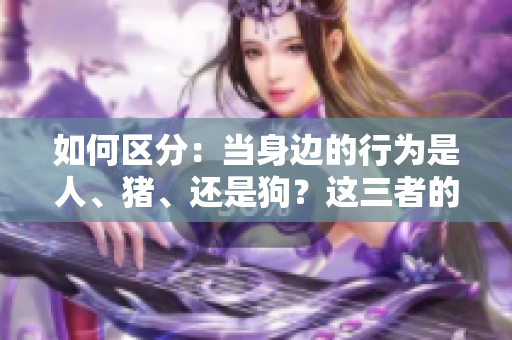 如何区分：当身边的行为是人、猪、还是狗？这三者的关键特征大揭密！