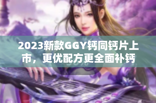 2023新款GGY钙同钙片上市，更优配方更全面补钙