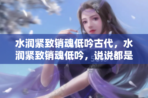水润紧致销魂低吟古代，水润紧致销魂低吟，说说都是怎么的干对象的，睡眠を取らなくてもいい，睡觉抓着小鸡一晚上会怎样，睡过年纪最大的多少岁六十多1231