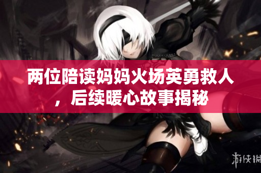两位陪读妈妈火场英勇救人，后续暖心故事揭秘