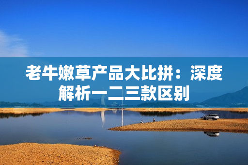 老牛嫩草产品大比拼：深度解析一二三款区别