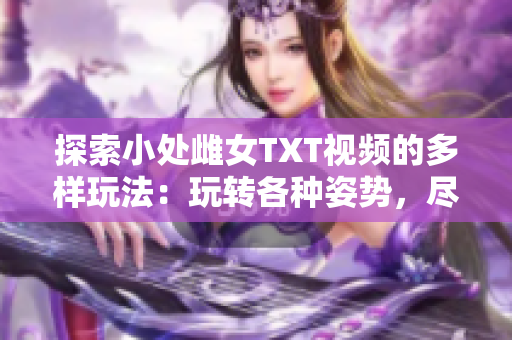 探索小处雌女TXT视频的多样玩法：玩转各种姿势，尽享乐趣