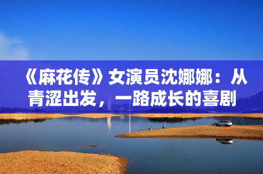 《麻花传》女演员沈娜娜：从青涩出发，一路成长的喜剧之旅