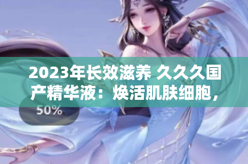 2023年长效滋养 久久久国产精华液：焕活肌肤细胞，持久保湿护理