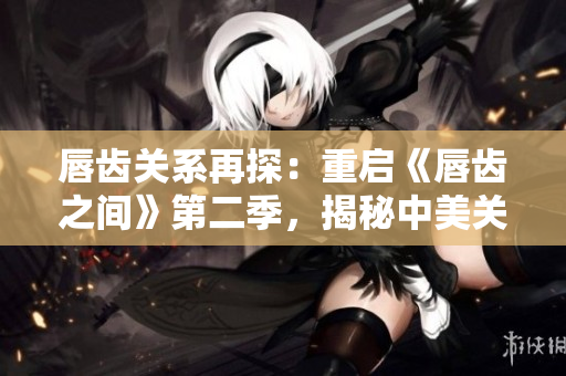 唇齿关系再探：重启《唇齿之间》第二季，揭秘中美关系之变局