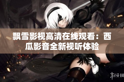 飘雪影视高清在线观看：西瓜影音全新视听体验
