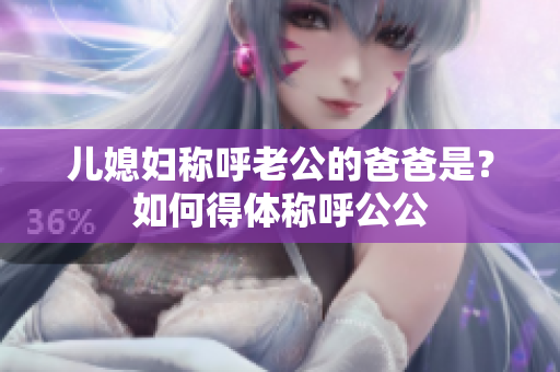 儿媳妇称呼老公的爸爸是？如何得体称呼公公