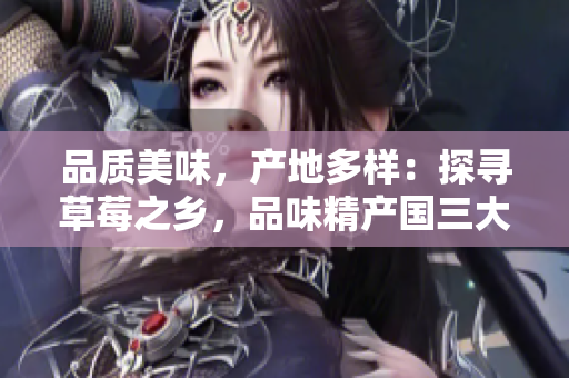 品质美味，产地多样：探寻草莓之乡，品味精产国三大产区的独特风味