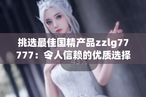 挑选最佳国精产品zzlg77777：令人信赖的优质选择，实用至上，品质无可挑剔