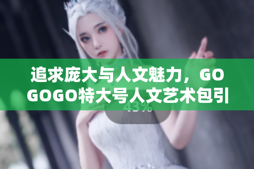 追求庞大与人文魅力，GOGOGO特大号人文艺术包引领潮流