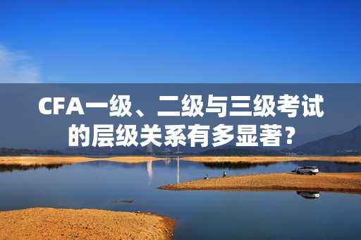CFA一级、二级与三级考试的层级关系有多显著？