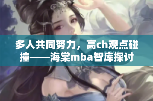 多人共同努力，高ch观点碰撞——海棠mba智库探讨研究主题