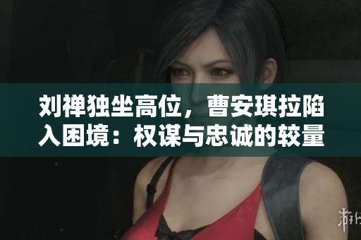 刘禅独坐高位，曹安琪拉陷入困境：权谋与忠诚的较量