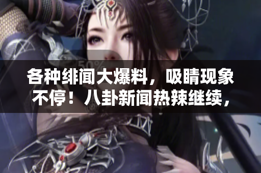 各种绯闻大爆料，吸睛现象不停！八卦新闻热辣继续，等你来围观！