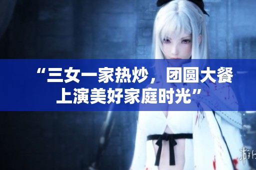 “三女一家热炒，团圆大餐上演美好家庭时光”