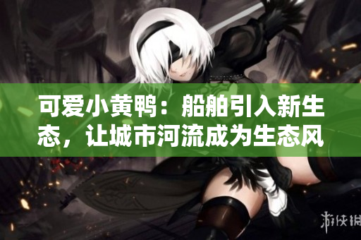 可爱小黄鸭：船舶引入新生态，让城市河流成为生态风景线