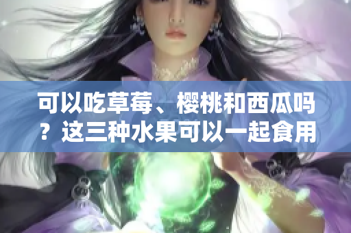 可以吃草莓、樱桃和西瓜吗？这三种水果可以一起食用吗？