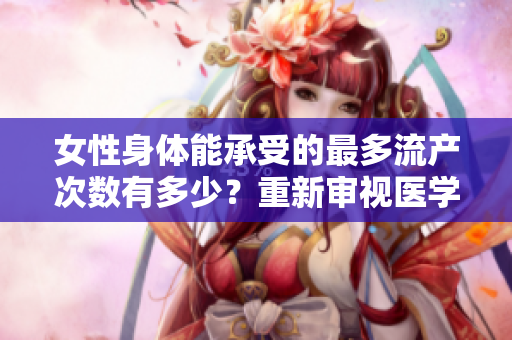 女性身体能承受的最多流产次数有多少？重新审视医学界的研究结果