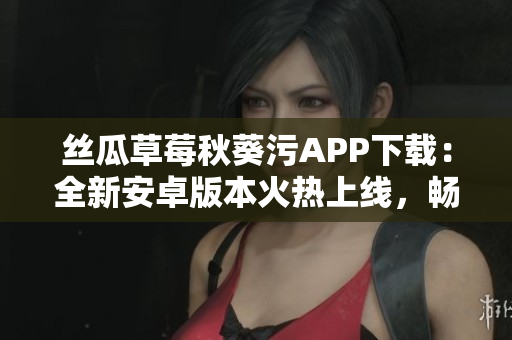 丝瓜草莓秋葵污APP下载：全新安卓版本火热上线，畅享最新视频内容