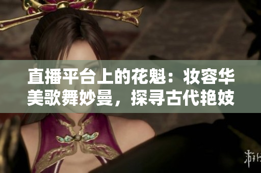 直播平台上的花魁：妆容华美歌舞妙曼，探寻古代艳妓文化的神秘魅力