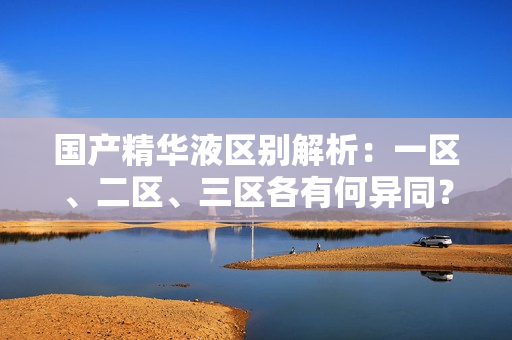 国产精华液区别解析：一区、二区、三区各有何异同？