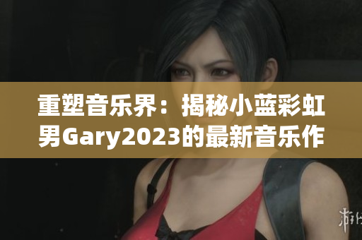 重塑音乐界：揭秘小蓝彩虹男Gary2023的最新音乐作品