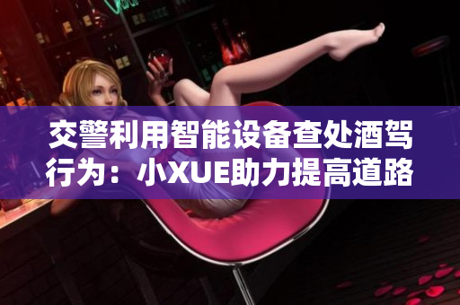 交警利用智能设备查处酒驾行为：小XUE助力提高道路安全