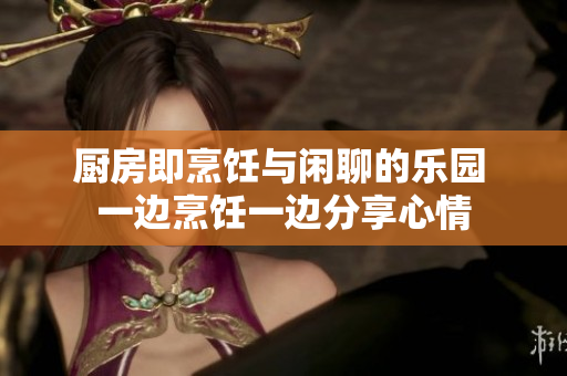 厨房即烹饪与闲聊的乐园 一边烹饪一边分享心情
