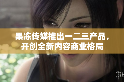 果冻传媒推出一二三产品，开创全新内容商业格局