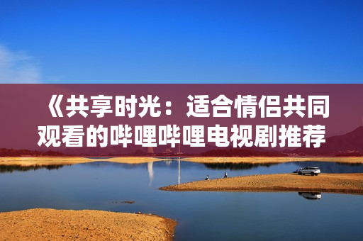 《共享时光：适合情侣共同观看的哔哩哔哩电视剧推荐》