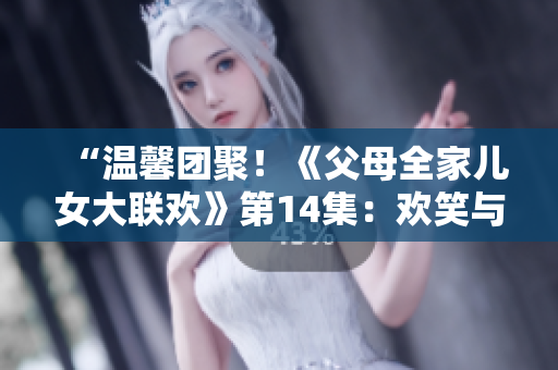“温馨团聚！《父母全家儿女大联欢》第14集：欢笑与泪水交织的家庭情谊”