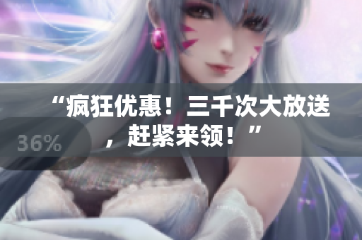 “疯狂优惠！三千次大放送，赶紧来领！”
