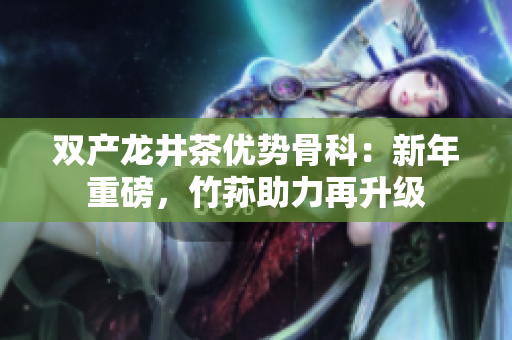双产龙井茶优势骨科：新年重磅，竹荪助力再升级