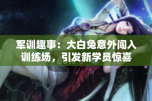 军训趣事：大白兔意外闯入训练场，引发新学员惊喜