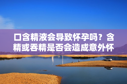 口含精液会导致怀孕吗？含精或吞精是否会造成意外怀孕？
