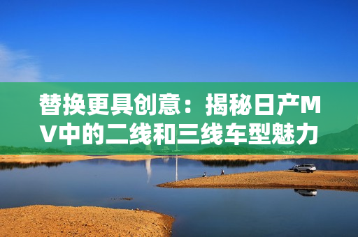 替换更具创意：揭秘日产MV中的二线和三线车型魅力