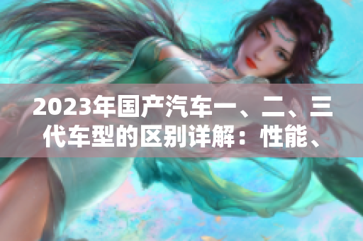 2023年国产汽车一、二、三代车型的区别详解：性能、设计与智能配置对比