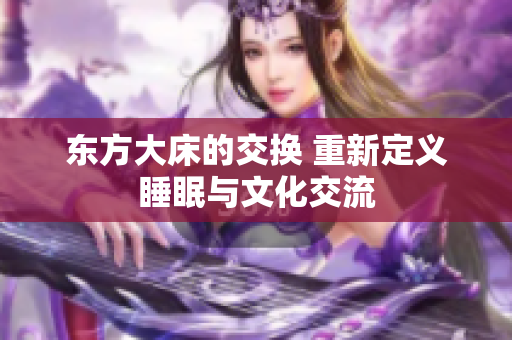 东方大床的交换 重新定义睡眠与文化交流